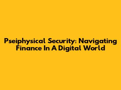 Pseiphysical Security: Navigating Finance In A Digital World