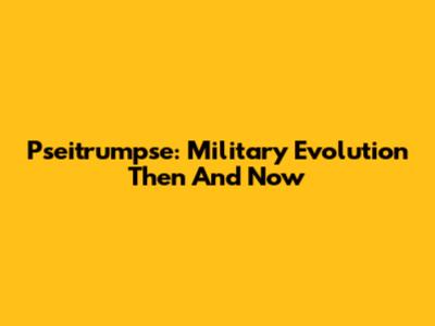 Pseitrumpse: Military Evolution Then And Now