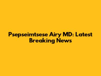 Psepseimtsese Airy MD: Latest Breaking News