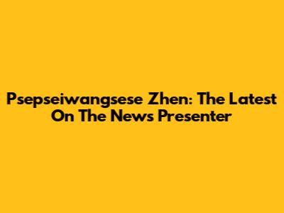 Psepseiwangsese Zhen: The Latest On The News Presenter