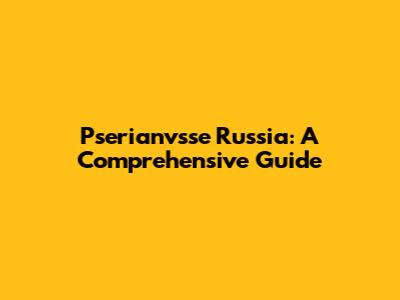 Pserianvsse Russia: A Comprehensive Guide