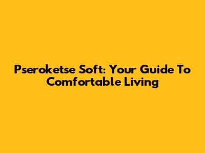 Pseroketse Soft: Your Guide To Comfortable Living