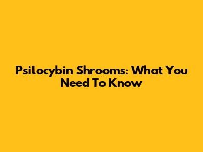 Psilocybin Shrooms: What You Need To Know