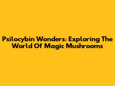 Psilocybin Wonders: Exploring The World Of Magic Mushrooms