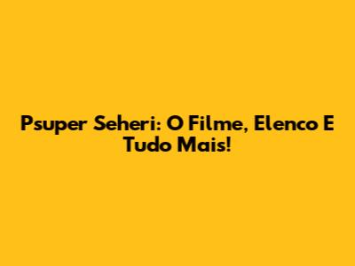 Psuper Seheri: O Filme, Elenco E Tudo Mais!