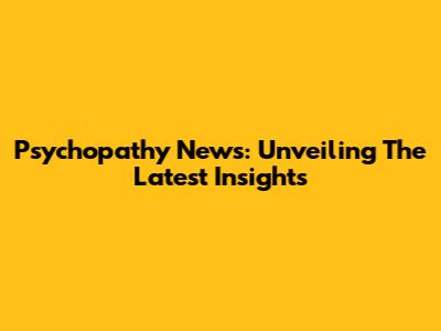 Psychopathy News: Unveiling The Latest Insights