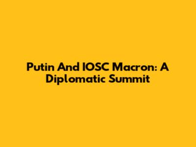 Putin And IOSC Macron: A Diplomatic Summit
