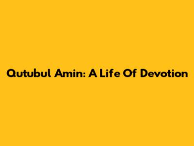 Qutubul Amin: A Life Of Devotion