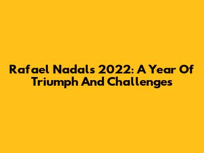 Rafael Nadal's 2022: A Year Of Triumph And Challenges