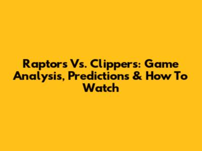 Raptors Vs. Clippers: Game Analysis, Predictions & How To Watch