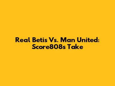 Real Betis Vs. Man United: Score808's Take