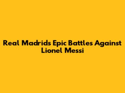 Real Madrid's Epic Battles Against Lionel Messi