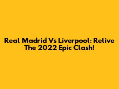 Real Madrid Vs Liverpool: Relive The 2022 Epic Clash!