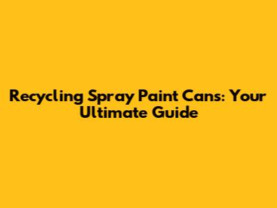 Recycling Spray Paint Cans: Your Ultimate Guide