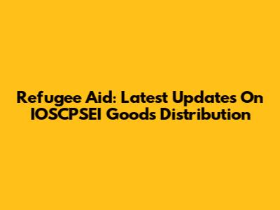 Refugee Aid: Latest Updates On IOSCPSEI Goods Distribution