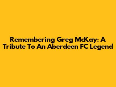 Remembering Greg McKay: A Tribute To An Aberdeen FC Legend