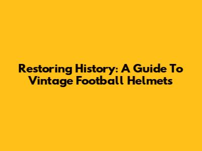 Restoring History: A Guide To Vintage Football Helmets