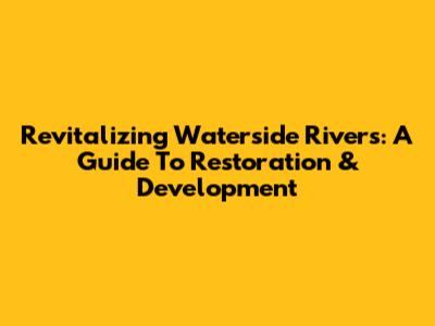 Revitalizing Waterside Rivers: A Guide To Restoration & Development