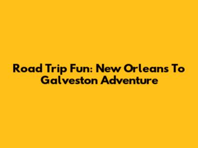 Road Trip Fun: New Orleans To Galveston Adventure