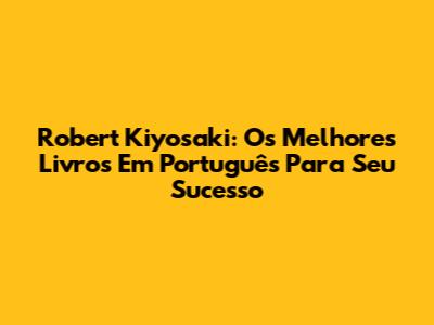 Robert Kiyosaki: Os Melhores Livros Em Português Para Seu Sucesso