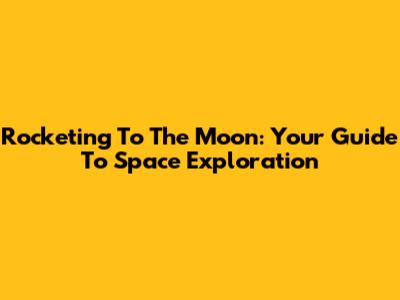 Rocketing To The Moon: Your Guide To Space Exploration