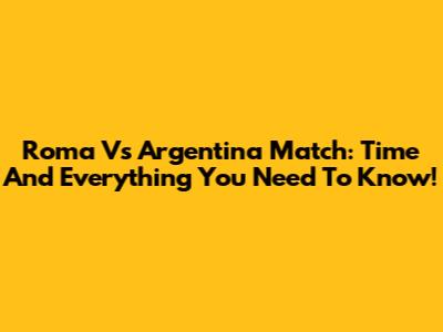 Roma Vs Argentina Match: Time And Everything You Need To Know!