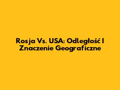 Rosja Vs. USA: Odległość I Znaczenie Geograficzne