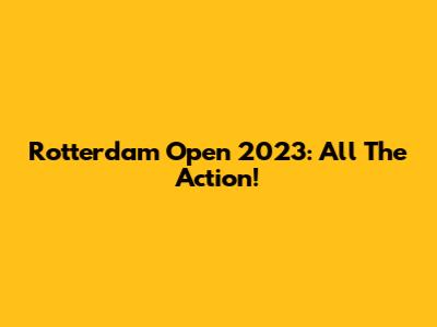Rotterdam Open 2023: All The Action!