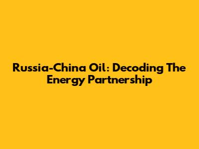 Russia-China Oil: Decoding The Energy Partnership
