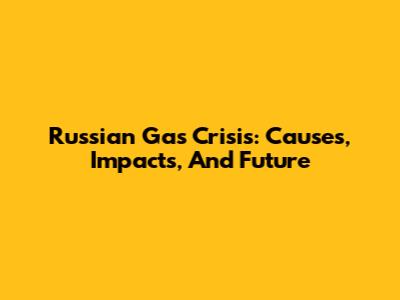 Russian Gas Crisis: Causes, Impacts, And Future