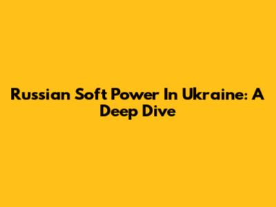 Russian Soft Power In Ukraine: A Deep Dive