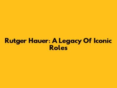 Rutger Hauer: A Legacy Of Iconic Roles