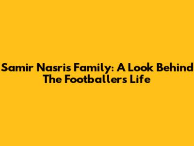 Samir Nasri's Family: A Look Behind The Footballer's Life