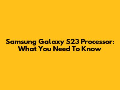 Samsung Galaxy S23 Processor: What You Need To Know