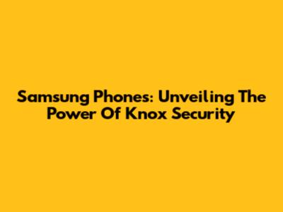 Samsung Phones: Unveiling The Power Of Knox Security