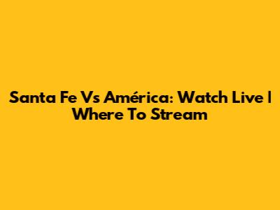 Santa Fe Vs América: Watch Live | Where To Stream