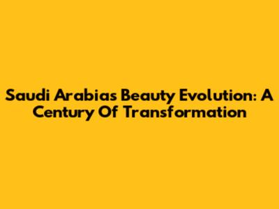 Saudi Arabia's Beauty Evolution: A Century Of Transformation