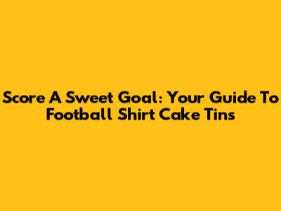 Score A Sweet Goal: Your Guide To Football Shirt Cake Tins