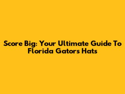 Score Big: Your Ultimate Guide To Florida Gators Hats