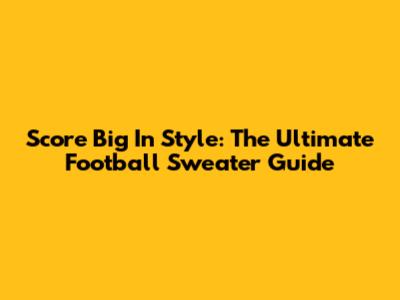 Score Big In Style: The Ultimate Football Sweater Guide