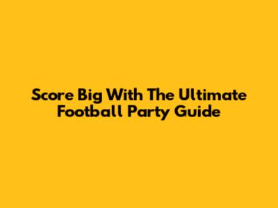 Score Big With The Ultimate Football Party Guide