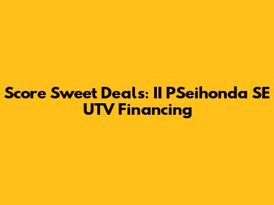 Score Sweet Deals: II PSeihonda SE UTV Financing