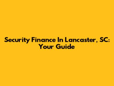Security Finance In Lancaster, SC: Your Guide