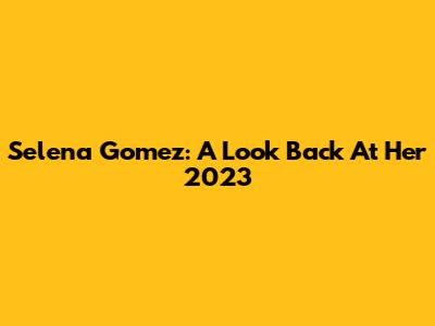 Selena Gomez: A Look Back At Her 2023