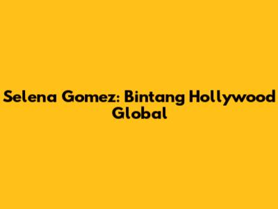 Selena Gomez: Bintang Hollywood Global