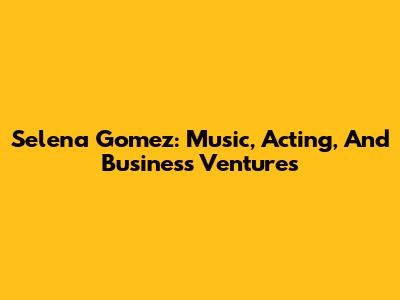 Selena Gomez: Music, Acting, And Business Ventures