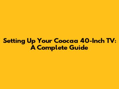 Setting Up Your Coocaa 40-Inch TV: A Complete Guide