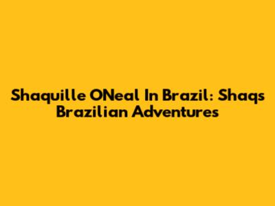 Shaquille O'Neal In Brazil: Shaq's Brazilian Adventures