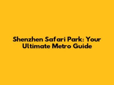 Shenzhen Safari Park: Your Ultimate Metro Guide