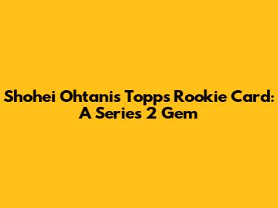 Shohei Ohtani's Topps Rookie Card: A Series 2 Gem